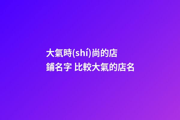 大氣時(shí)尚的店鋪名字 比較大氣的店名-第1張-店鋪起名-玄機(jī)派